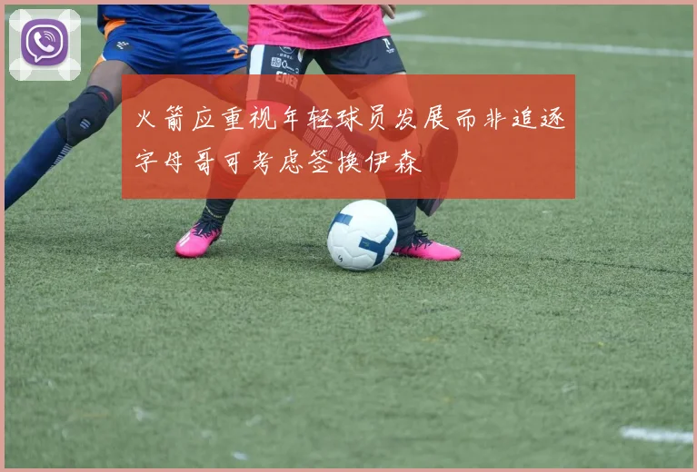 火箭应重视年轻球员发展而非追逐字母哥可考虑签换伊森