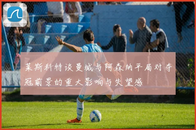 莱斯科特谈曼城与阿森纳平局对夺冠前景的重大影响与失望感