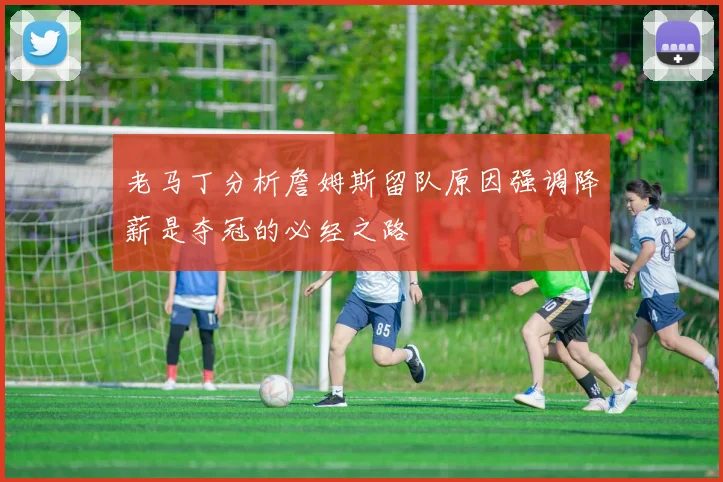 老马丁分析詹姆斯留队原因强调降薪是夺冠的必经之路