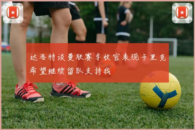 达洛特谈曼联赛季收官表现卡里克希望继续留队支持我