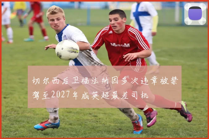 切尔西后卫福法纳因多次违章被禁驾至2027年成英超最差司机