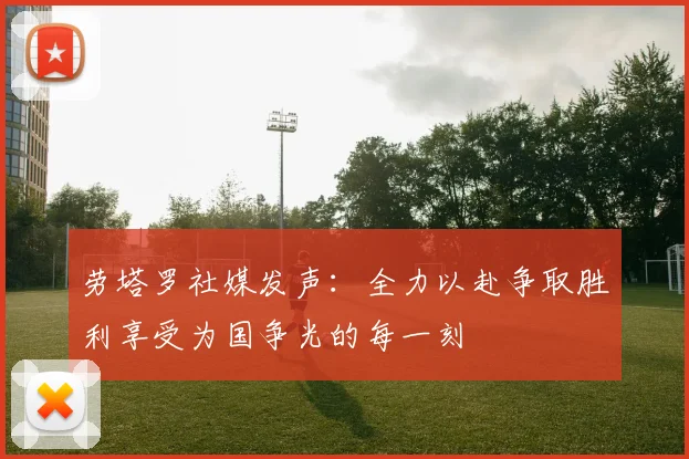 劳塔罗社媒发声：全力以赴争取胜利享受为国争光的每一刻