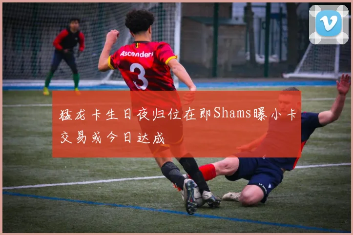 猛龙卡生日夜归位在即Shams曝小卡交易或今日达成