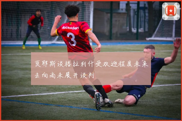 莫耶斯谈格拉利什受欢迎程度未来去向尚未展开谈判