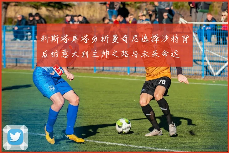 科斯塔库塔分析曼奇尼选择沙特背后的意大利主帅之路与未来命运