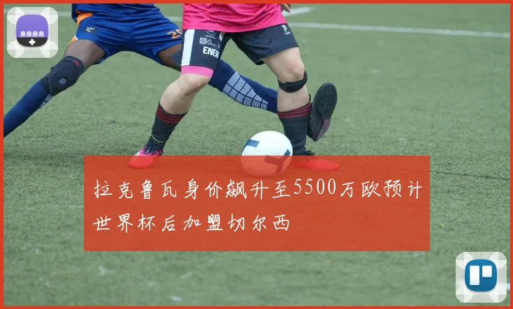 拉克鲁瓦身价飙升至5500万欧预计世界杯后加盟切尔西