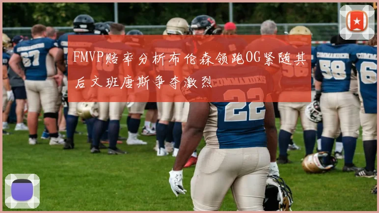 FMVP赔率分析布伦森领跑OG紧随其后文班唐斯争夺激烈