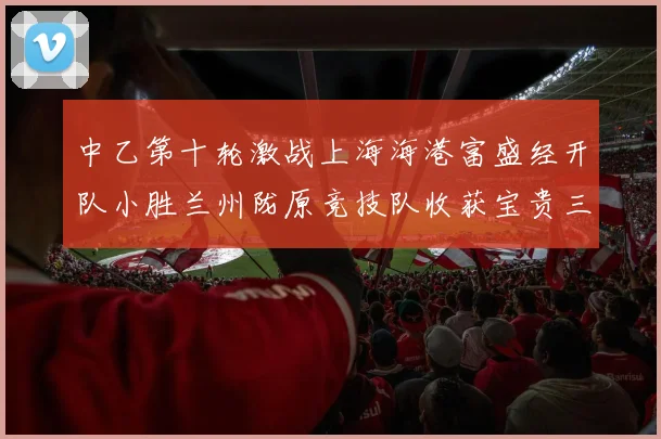 中乙第十轮激战上海海港富盛经开队小胜兰州陇原竞技队收获宝贵三分