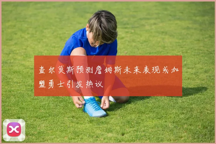 查尔莫斯预测詹姆斯未来表现或加盟勇士引发热议