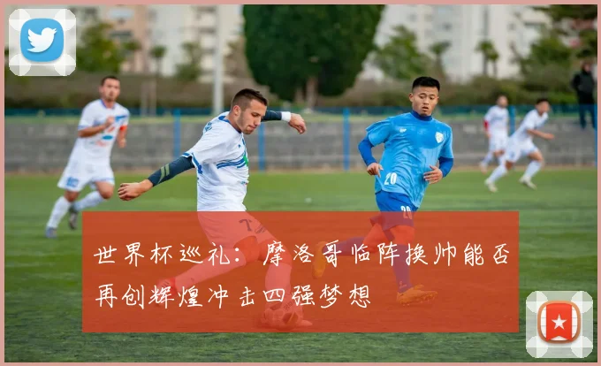 世界杯巡礼：摩洛哥临阵换帅能否再创辉煌冲击四强梦想