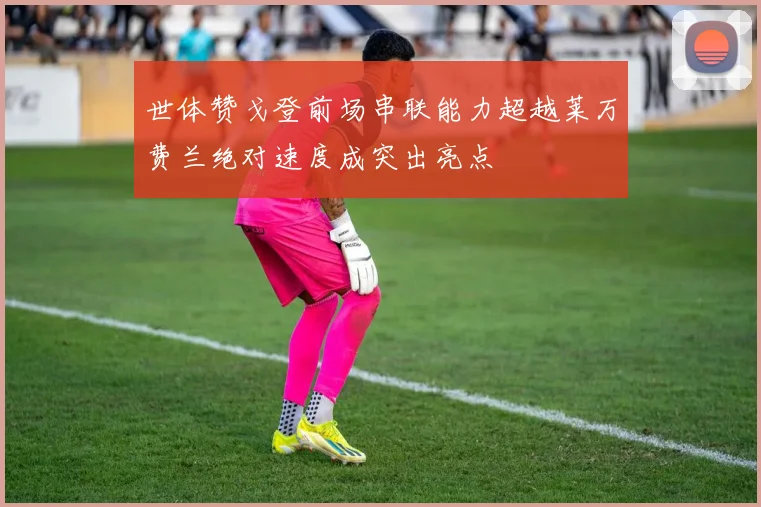 世体赞戈登前场串联能力超越莱万费兰绝对速度成突出亮点