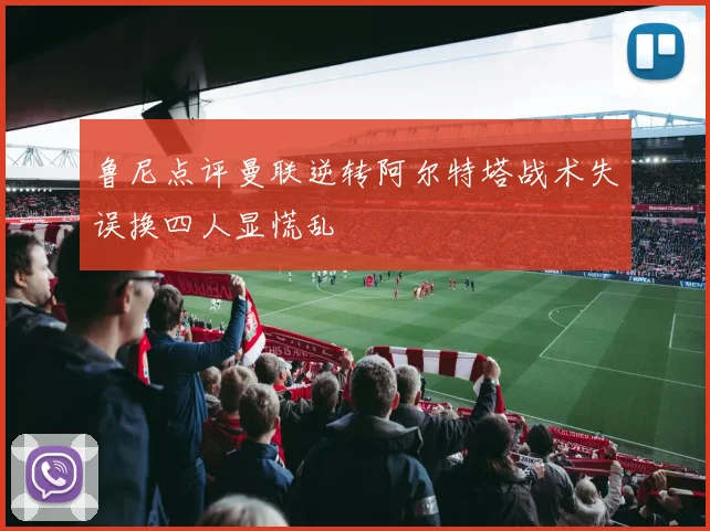 鲁尼点评曼联逆转阿尔特塔战术失误换四人显慌乱