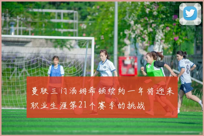 曼联三门汤姆希顿续约一年将迎来职业生涯第21个赛季的挑战