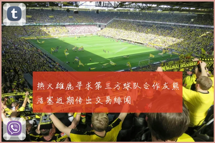 热火雄鹿寻求第三方球队合作灰熊活塞近期传出交易绯闻