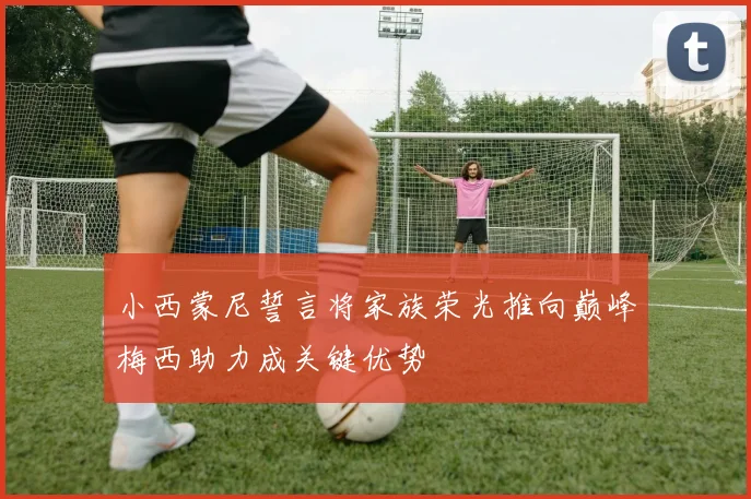 小西蒙尼誓言将家族荣光推向巅峰梅西助力成关键优势