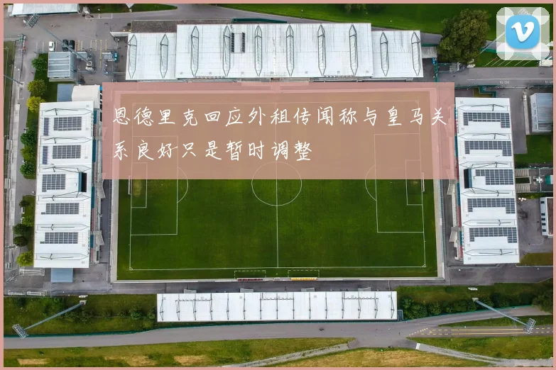 恩德里克回应外租传闻称与皇马关系良好只是暂时调整