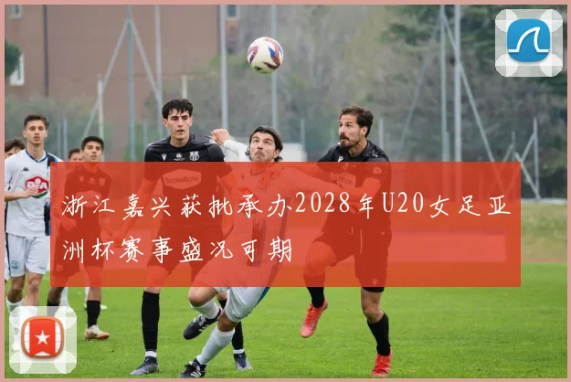 浙江嘉兴获批承办2028年U20女足亚洲杯赛事盛况可期