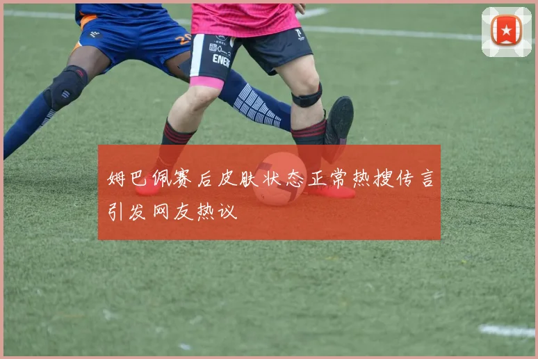 姆巴佩赛后皮肤状态正常热搜传言引发网友热议