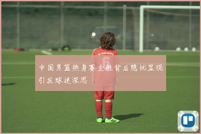 中国男篮热身赛全胜背后隐忧显现引发球迷深思