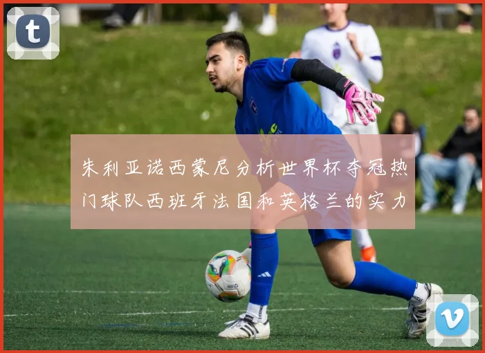 朱利亚诺西蒙尼分析世界杯夺冠热门球队西班牙法国和英格兰的实力与前景
