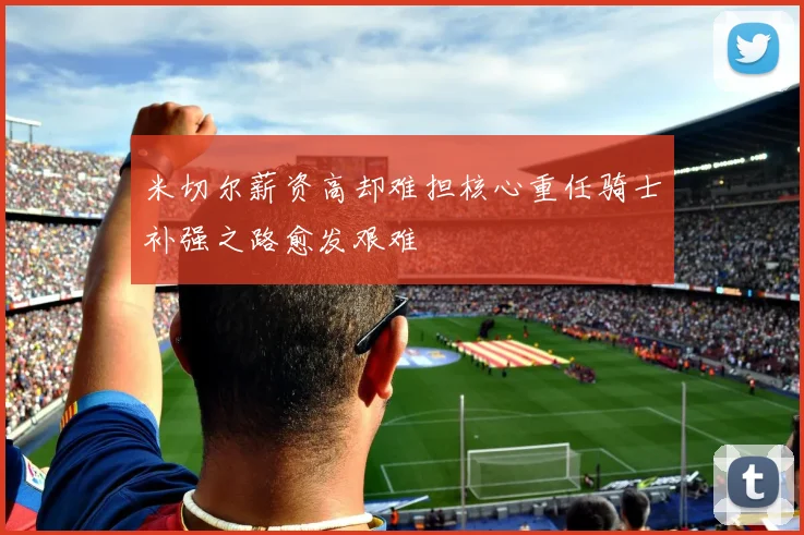 米切尔薪资高却难担核心重任骑士补强之路愈发艰难
